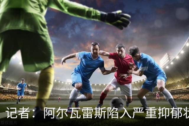 记者：阿尔瓦雷斯陷入严重抑郁状态，过去一周几乎没有吃东西